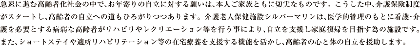 急速に進む高齢者化社会の中で､お年寄りの自立に対する願いは､本人ご家族ともに切実なものです。こうした中､介護保険制度がスタートし､高齢者の自立への道もひろがりつつあります。介護老人保健施設シルバーマリンは､医学的管理のもとに看護･介護を必要とする病弱な高齢者がリハビリやレクリエーション等を行う事により､自立を支援し家庭復帰を目指す為の施設です。また､ショートステイや適所リハビリテーション等の在宅療養を支援する機能を活かし､高齢者の心と体の自立を援助します｡